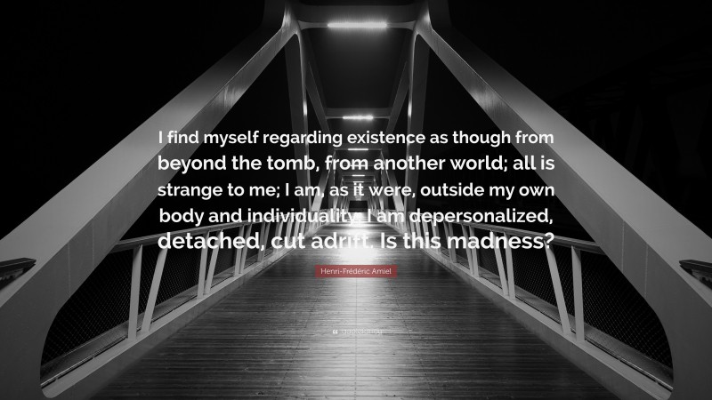 Henri-Frédéric Amiel Quote: “I find myself regarding existence as though from beyond the tomb, from another world; all is strange to me; I am, as it were, outside my own body and individuality; I am depersonalized, detached, cut adrift. Is this madness?”