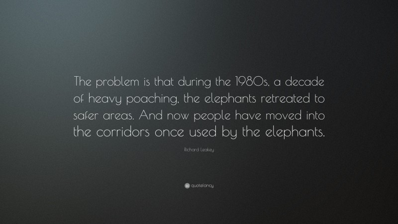 Richard Leakey Quote: “The problem is that during the 1980s, a decade of heavy poaching, the elephants retreated to safer areas. And now people have moved into the corridors once used by the elephants.”