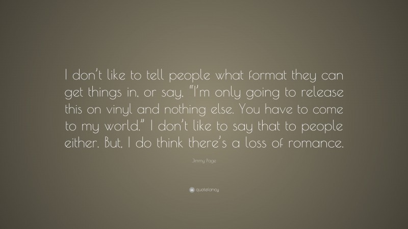Jimmy Page Quote: “I don’t like to tell people what format they can get things in, or say, “I’m only going to release this on vinyl and nothing else. You have to come to my world.” I don’t like to say that to people either. But, I do think there’s a loss of romance.”