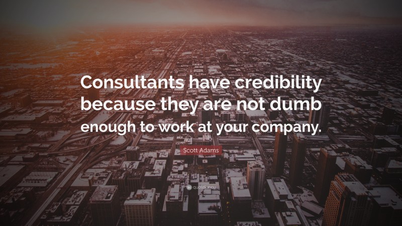 Scott Adams Quote: “Consultants have credibility because they are not dumb enough to work at your company.”