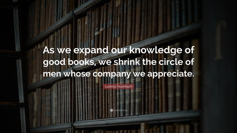 Ludwig Feuerbach Quote: “As we expand our knowledge of good books, we shrink the circle of men whose company we appreciate.”