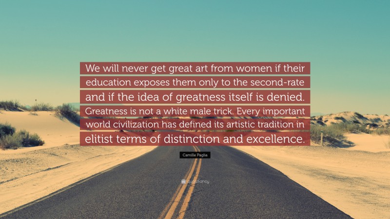 Camille Paglia Quote: “We will never get great art from women if their education exposes them only to the second-rate and if the idea of greatness itself is denied. Greatness is not a white male trick. Every important world civilization has defined its artistic tradition in elitist terms of distinction and excellence.”