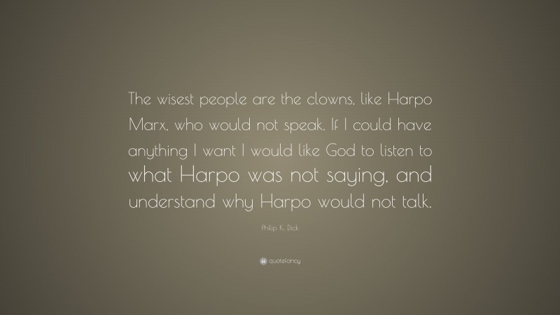 Philip K. Dick Quote: “The wisest people are the clowns, like Harpo Marx, who would not speak. If I could have anything I want I would like God to listen to what Harpo was not saying, and understand why Harpo would not talk.”