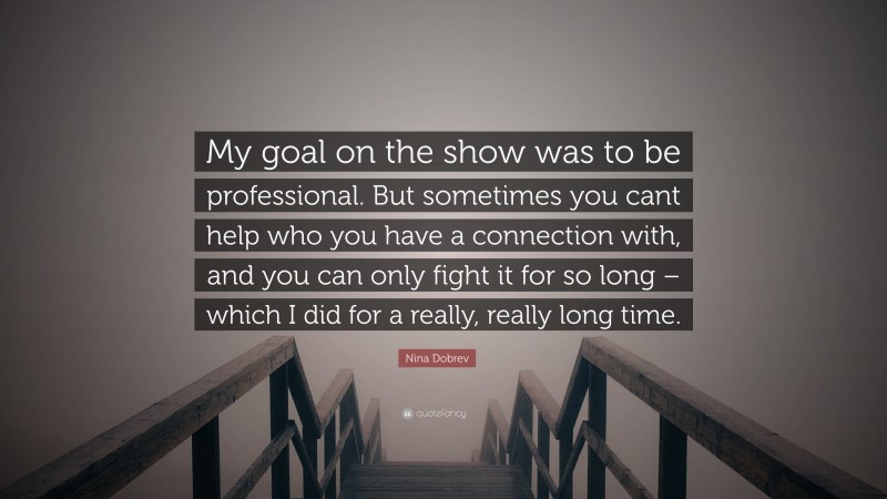 Nina Dobrev Quote: “My goal on the show was to be professional. But sometimes you cant help who you have a connection with, and you can only fight it for so long – which I did for a really, really long time.”