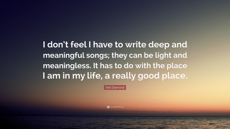 Neil Diamond Quote: “I don’t feel I have to write deep and meaningful songs; they can be light and meaningless. It has to do with the place I am in my life, a really good place.”