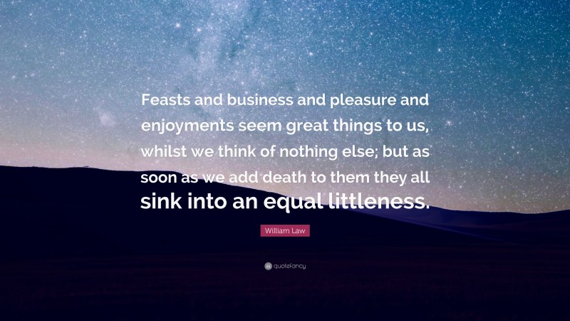 William Law Quote: “Feasts and business and pleasure and enjoyments seem great things to us, whilst we think of nothing else; but as soon as we add death to them they all sink into an equal littleness.”