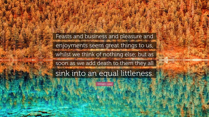 William Law Quote: “Feasts and business and pleasure and enjoyments seem great things to us, whilst we think of nothing else; but as soon as we add death to them they all sink into an equal littleness.”