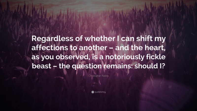 Christopher Paolini Quote: “Regardless of whether I can shift my affections to another – and the heart, as you observed, is a notoriously fickle beast – the question remains: should I?”