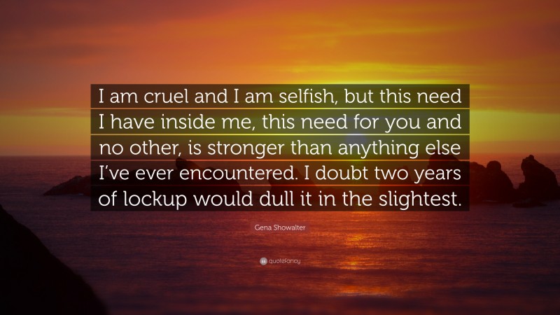 Gena Showalter Quote: “I am cruel and I am selfish, but this need I have inside me, this need for you and no other, is stronger than anything else I’ve ever encountered. I doubt two years of lockup would dull it in the slightest.”