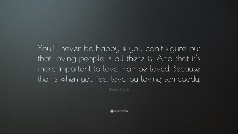 Gwyneth Paltrow Quote: “You’ll never be happy if you can’t figure out that loving people is all there is. And that it’s more important to love than be loved. Because that is when you feel love, by loving somebody.”