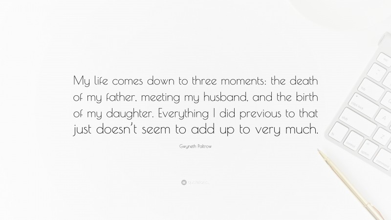 Gwyneth Paltrow Quote: “My life comes down to three moments: the death of my father, meeting my husband, and the birth of my daughter. Everything I did previous to that just doesn’t seem to add up to very much.”