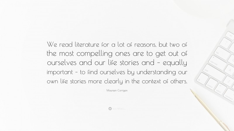 Maureen Corrigan Quote: “We read literature for a lot of reasons, but two of the most compelling ones are to get out of ourselves and our life stories and – equally important – to find ourselves by understanding our own life stories more clearly in the context of others.”