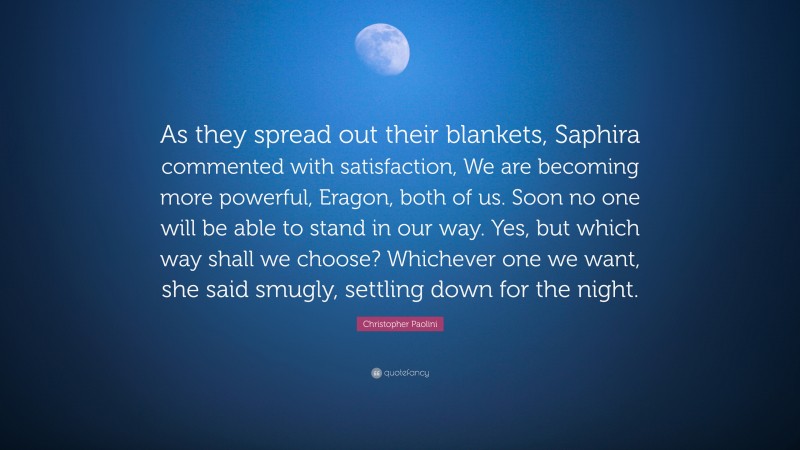 Christopher Paolini Quote: “As they spread out their blankets, Saphira commented with satisfaction, We are becoming more powerful, Eragon, both of us. Soon no one will be able to stand in our way. Yes, but which way shall we choose? Whichever one we want, she said smugly, settling down for the night.”