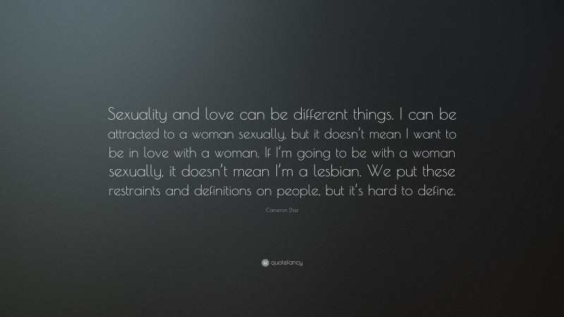 Cameron Díaz Quote: “Sexuality and love can be different things. I can be attracted to a woman sexually, but it doesn’t mean I want to be in love with a woman. If I’m going to be with a woman sexually, it doesn’t mean I’m a lesbian. We put these restraints and definitions on people, but it’s hard to define.”