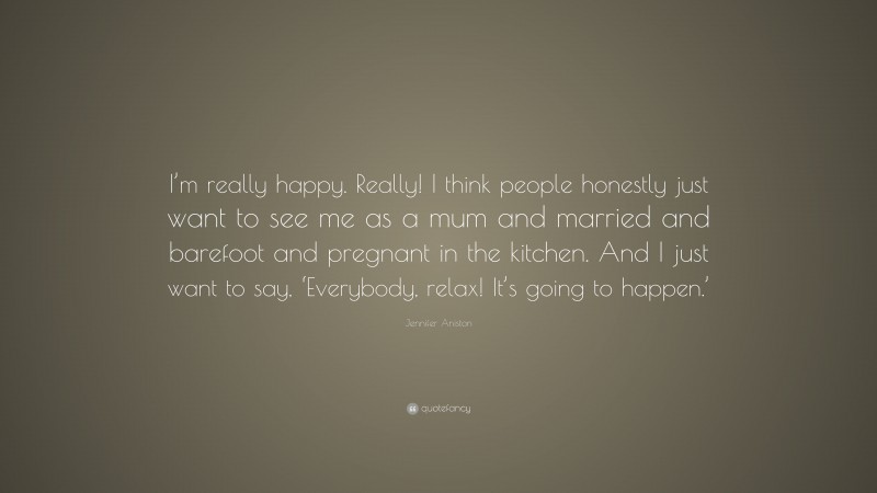 Jennifer Aniston Quote: “I’m really happy. Really! I think people honestly just want to see me as a mum and married and barefoot and pregnant in the kitchen. And I just want to say, ‘Everybody, relax! It’s going to happen.’”