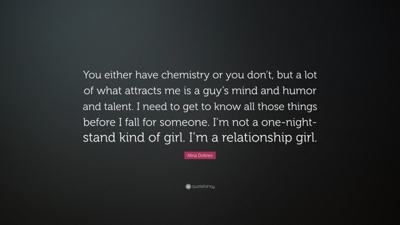 Nina Dobrev Quote: “You either have chemistry or you don’t, but a lot of what attracts me is a guy’s mind and humor and talent. I need to get to know all those things before I fall for someone. I’m not a one-night-stand kind of girl. I’m a relationship girl.”