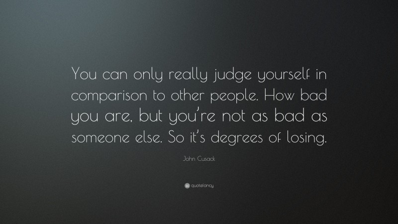 John Cusack Quote: “You can only really judge yourself in comparison to other people. How bad you are, but you’re not as bad as someone else. So it’s degrees of losing.”