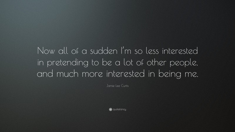 Jamie Lee Curtis Quote: “Now all of a sudden I’m so less interested in pretending to be a lot of other people, and much more interested in being me.”
