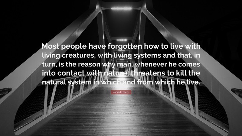 Konrad Lorenz Quote: “Most people have forgotten how to live with living creatures, with living systems and that, in turn, is the reason why man, whenever he comes into contact with nature, threatens to kill the natural system in which and from which he live.”