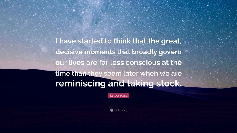 Sándor Márai Quote: “I have started to think that the great, decisive moments that broadly govern our lives are far less conscious at the time than they seem later when we are reminiscing and taking stock.”