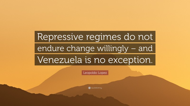 Leopoldo Lopez Quote: “Repressive regimes do not endure change willingly – and Venezuela is no exception.”
