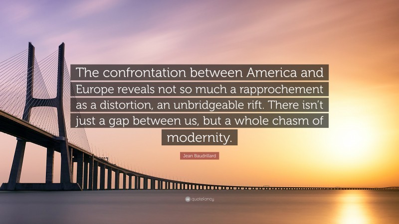 Jean Baudrillard Quote: “The confrontation between America and Europe reveals not so much a rapprochement as a distortion, an unbridgeable rift. There isn’t just a gap between us, but a whole chasm of modernity.”