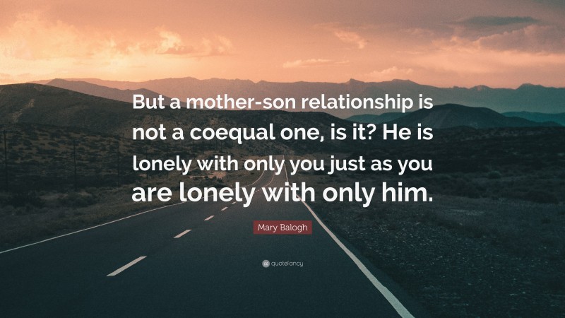 Mary Balogh Quote: “But a mother-son relationship is not a coequal one, is it? He is lonely with only you just as you are lonely with only him.”