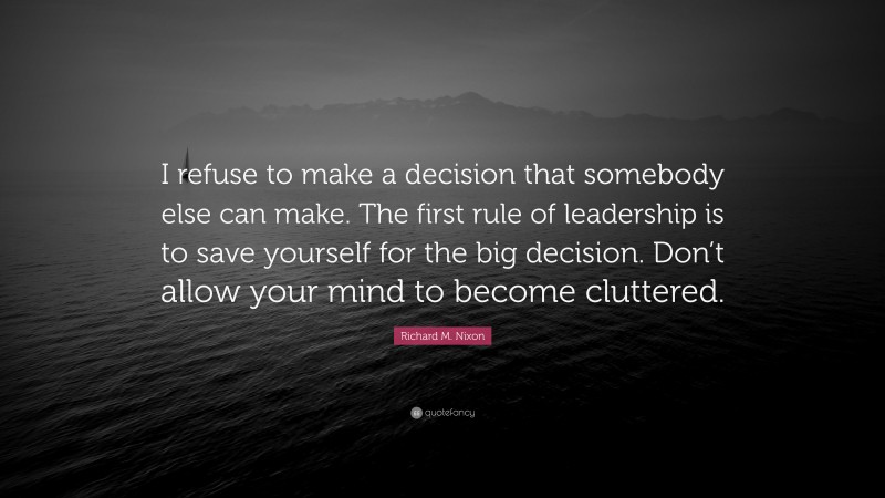 Richard M. Nixon Quote: “I refuse to make a decision that somebody else can make. The first rule of leadership is to save yourself for the big decision. Don’t allow your mind to become cluttered.”