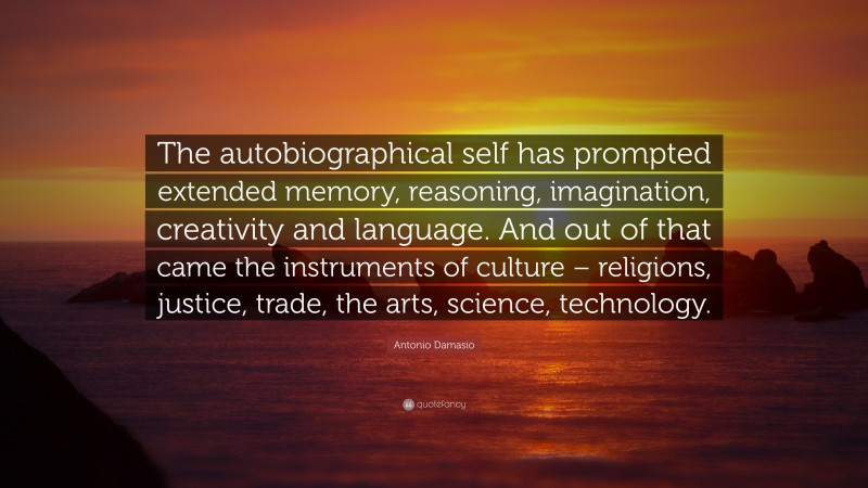 Antonio Damasio Quote: “The autobiographical self has prompted extended memory, reasoning, imagination, creativity and language. And out of that came the instruments of culture – religions, justice, trade, the arts, science, technology.”