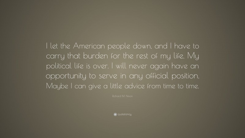 Richard M. Nixon Quote: “I let the American people down, and I have to carry that burden for the rest of my life. My political life is over. I will never again have an opportunity to serve in any official position. Maybe I can give a little advice from time to time.”