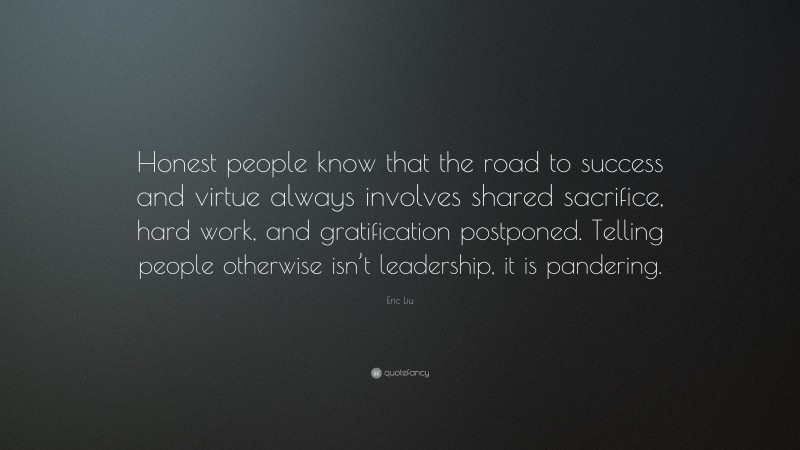 Eric Liu Quote: “Honest people know that the road to success and virtue always involves shared sacrifice, hard work, and gratification postponed. Telling people otherwise isn’t leadership, it is pandering.”