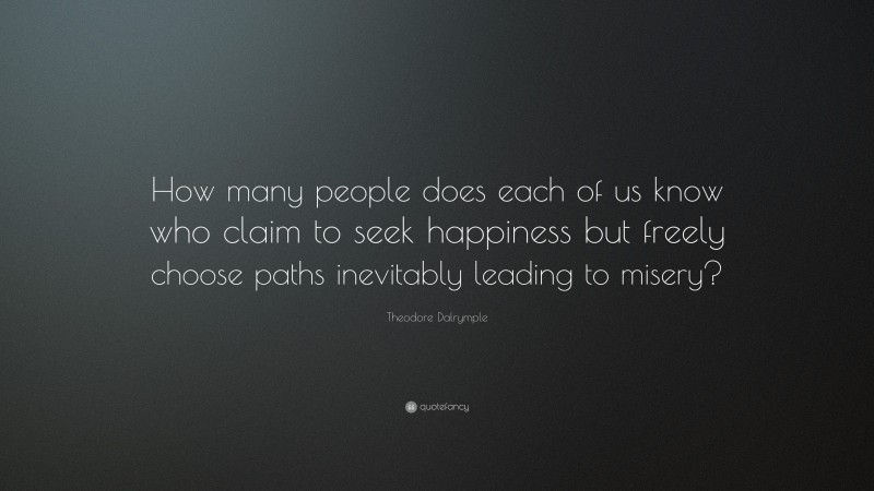 Theodore Dalrymple Quote: “How many people does each of us know who claim to seek happiness but freely choose paths inevitably leading to misery?”