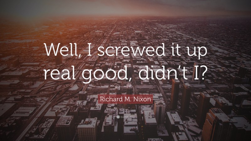 Richard M. Nixon Quote: “Well, I screwed it up real good, didn’t I?”