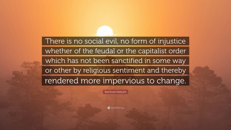 Reinhold Niebuhr Quote: “There is no social evil, no form of injustice whether of the feudal or the capitalist order which has not been sanctified in some way or other by religious sentiment and thereby rendered more impervious to change.”