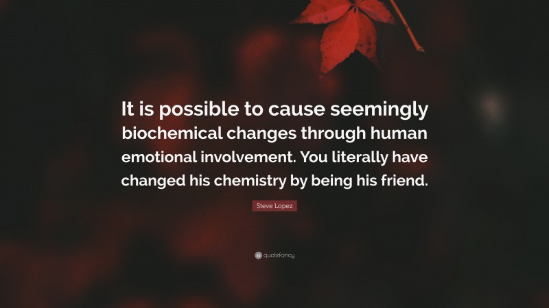 Steve Lopez Quote: “It is possible to cause seemingly biochemical changes through human emotional involvement. You literally have changed his chemistry by being his friend.”