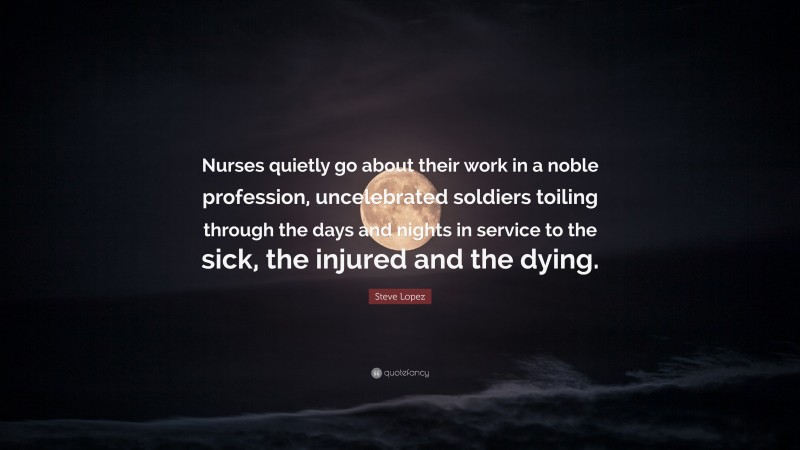 Steve Lopez Quote: “Nurses quietly go about their work in a noble profession, uncelebrated soldiers toiling through the days and nights in service to the sick, the injured and the dying.”