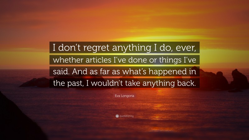 Eva Longoria Quote: “I don’t regret anything I do, ever, whether articles I’ve done or things I’ve said. And as far as what’s happened in the past, I wouldn’t take anything back.”