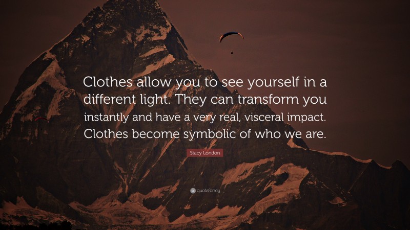 Stacy London Quote: “Clothes allow you to see yourself in a different light. They can transform you instantly and have a very real, visceral impact. Clothes become symbolic of who we are.”