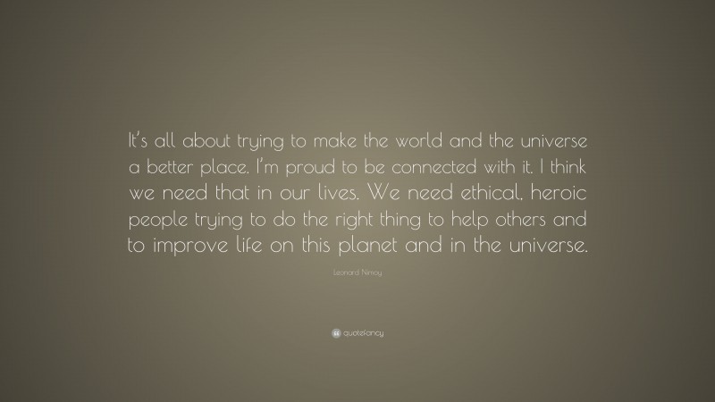 Leonard Nimoy Quote: “It’s all about trying to make the world and the universe a better place. I’m proud to be connected with it. I think we need that in our lives. We need ethical, heroic people trying to do the right thing to help others and to improve life on this planet and in the universe.”