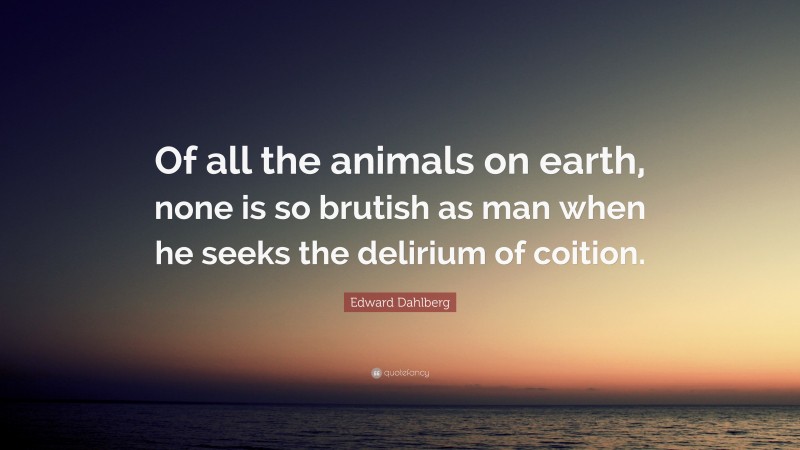 Edward Dahlberg Quote: “Of all the animals on earth, none is so brutish as man when he seeks the delirium of coition.”