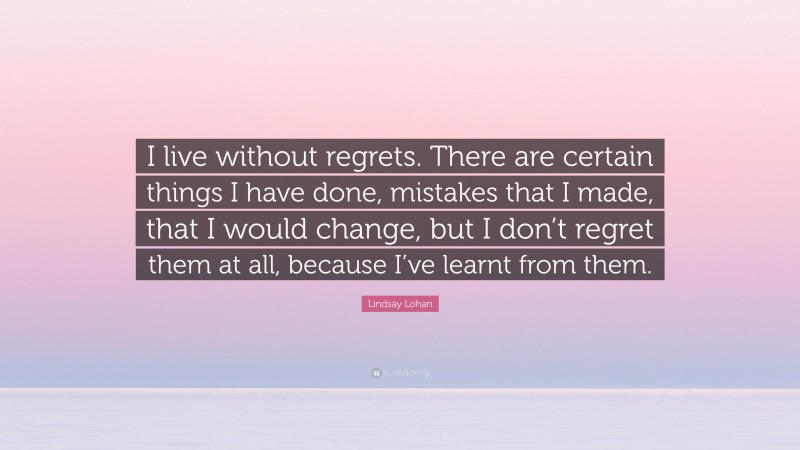 Lindsay Lohan Quote: “I live without regrets. There are certain things I have done, mistakes that I made, that I would change, but I don’t regret them at all, because I’ve learnt from them.”