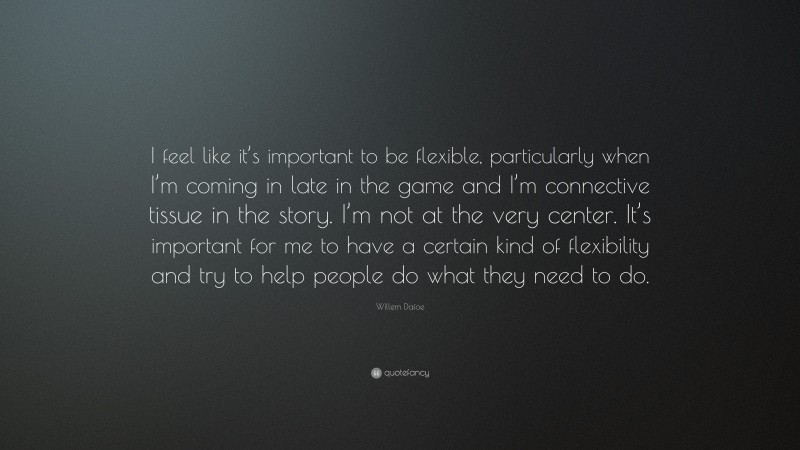 Willem Dafoe Quote: “I feel like it’s important to be flexible, particularly when I’m coming in late in the game and I’m connective tissue in the story. I’m not at the very center. It’s important for me to have a certain kind of flexibility and try to help people do what they need to do.”
