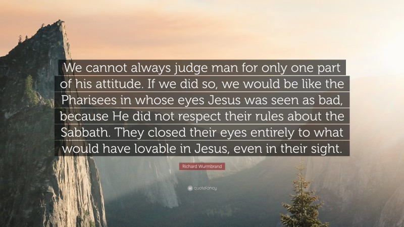 Richard Wurmbrand Quote: “We cannot always judge man for only one part of his attitude. If we did so, we would be like the Pharisees in whose eyes Jesus was seen as bad, because He did not respect their rules about the Sabbath. They closed their eyes entirely to what would have lovable in Jesus, even in their sight.”