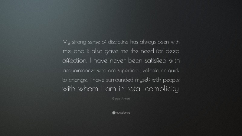 Giorgio Armani Quote: “My strong sense of discipline has always been with me, and it also gave me the need for deep affection. I have never been satisfied with acquaintances who are superficial, volatile, or quick to change. I have surrounded myself with people with whom I am in total complicity.”