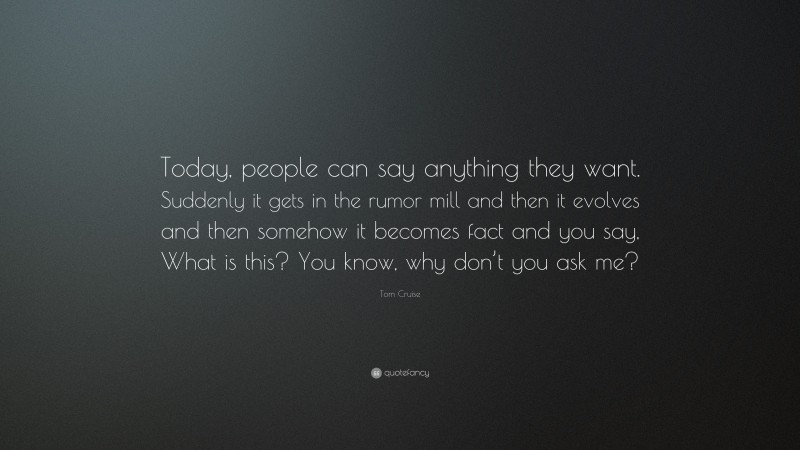 Tom Cruise Quote: “Today, people can say anything they want. Suddenly it gets in the rumor mill and then it evolves and then somehow it becomes fact and you say, What is this? You know, why don’t you ask me?”