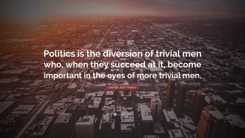 George Jean Nathan Quote: “Politics is the diversion of trivial men who, when they succeed at it, become important in the eyes of more trivial men.”