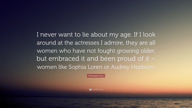 Penelope Cruz Quote: “I never want to lie about my age. If I look around at the actresses I admire, they are all women who have not fought growing older, but embraced it and been proud of it – women like Sophia Loren or Audrey Hepburn.”