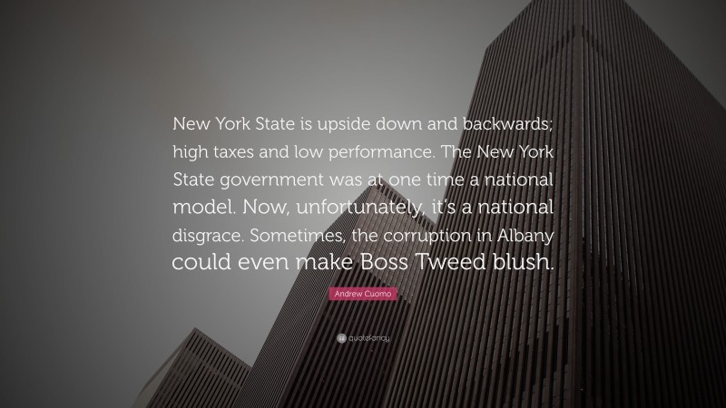 Andrew Cuomo Quote: “New York State is upside down and backwards; high taxes and low performance. The New York State government was at one time a national model. Now, unfortunately, it’s a national disgrace. Sometimes, the corruption in Albany could even make Boss Tweed blush.”