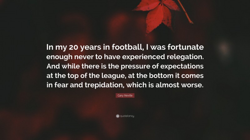 Gary Neville Quote: “In my 20 years in football, I was fortunate enough never to have experienced relegation. And while there is the pressure of expectations at the top of the league, at the bottom it comes in fear and trepidation, which is almost worse.”