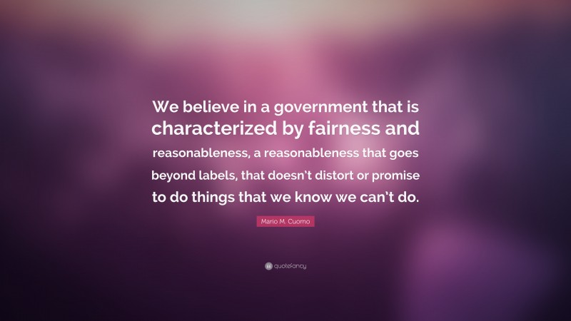 Mario M. Cuomo Quote: “We believe in a government that is characterized by fairness and reasonableness, a reasonableness that goes beyond labels, that doesn’t distort or promise to do things that we know we can’t do.”